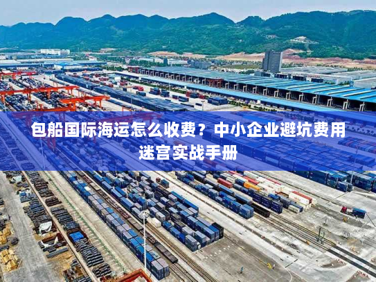 包船国际海运怎么收费?中小企业避坑费用迷宫实战手册 包船国际海运怎么收费?中小企业避坑费用迷宫实战手册