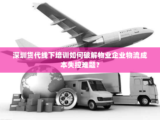 深圳货代线下培训如何破解物业企业物流成本失控难题? 深圳货代线下培训如何破解物业企业物流成本失控难题?