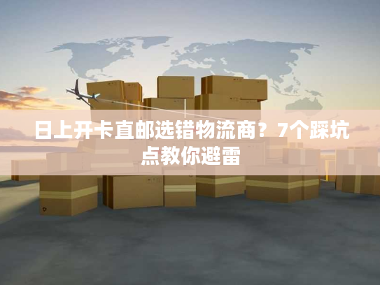 日上开卡直邮选错物流商？7个踩坑点教你避雷