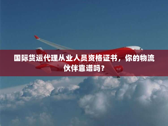 国际货运代理从业人员资格证书，你的物流伙伴靠谱吗？