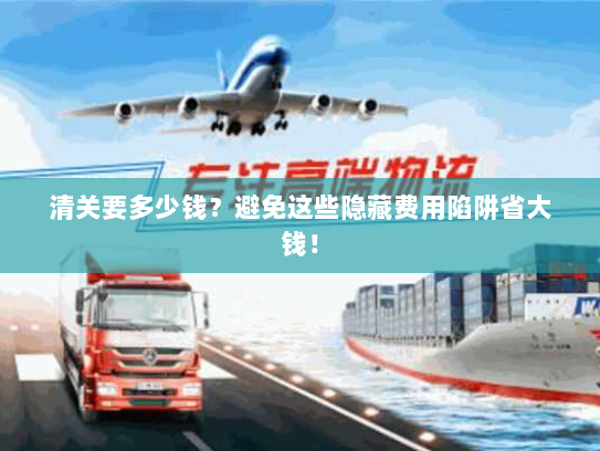 清关要多少钱?避免这些隐藏费用陷阱省大钱! 清关要多少钱?避免这些隐藏费用陷阱省大钱!