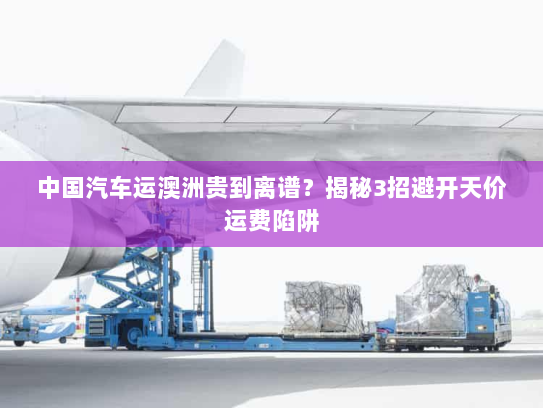 中国汽车运澳洲贵到离谱?揭秘3招避开天价运费陷阱 中国汽车运澳洲贵到离谱?揭秘3招避开天价运费陷阱