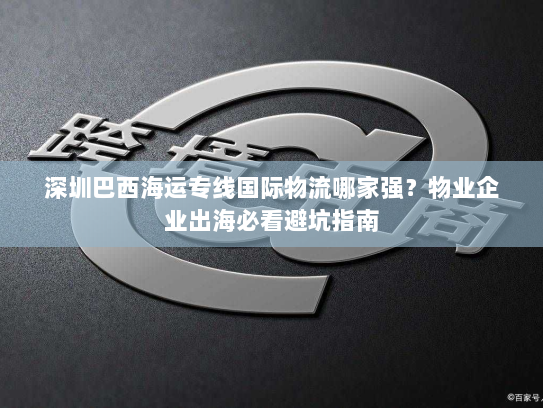 深圳巴西海运专线国际物流哪家强？物业企业出海必看避坑指南