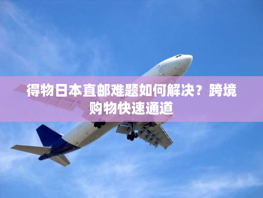 得物日本直邮难题如何解决?跨境购物快速通道 得物日本直邮难题如何解决?跨境购物快速通道
