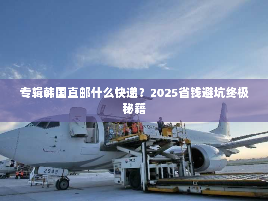 专辑韩国直邮什么快递?2025省钱避坑终极秘籍 专辑韩国直邮什么快递?2025省钱避坑终极秘籍