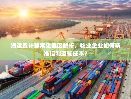 海运费计算常见误区解析,物业企业如何精准控制运输成本? 海运费计算常见误区解析,物业企业如何精准控制运输成本?