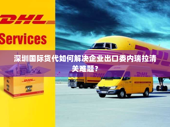 深圳国际货代如何解决企业出口委内瑞拉清关难题? 深圳国际货代如何解决企业出口委内瑞拉清关难题?