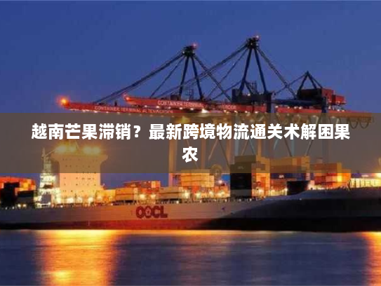 越南芒果滞销?最新跨境物流通关术解困果农 越南芒果滞销?最新跨境物流通关术解困果农