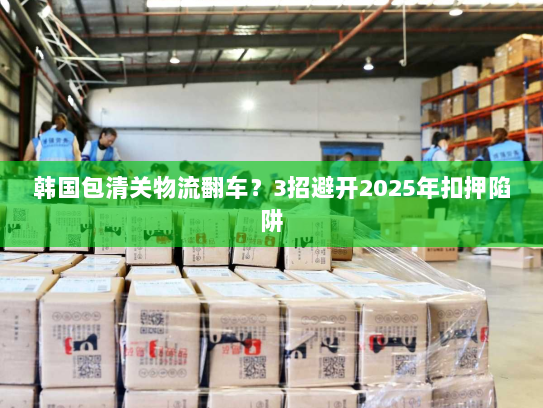韩国包清关物流翻车?3招避开2025年扣押陷阱 韩国包清关物流翻车?3招避开2025年扣押陷阱
