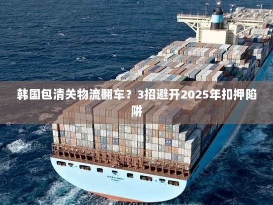 韩国包清关物流翻车?3招避开2025年扣押陷阱 韩国包清关物流翻车?3招避开2025年扣押陷阱