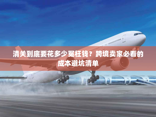 清关到底要花多少冤枉钱?跨境卖家必看的成本避坑清单 清关到底要花多少冤枉钱?跨境卖家必看的成本避坑清单