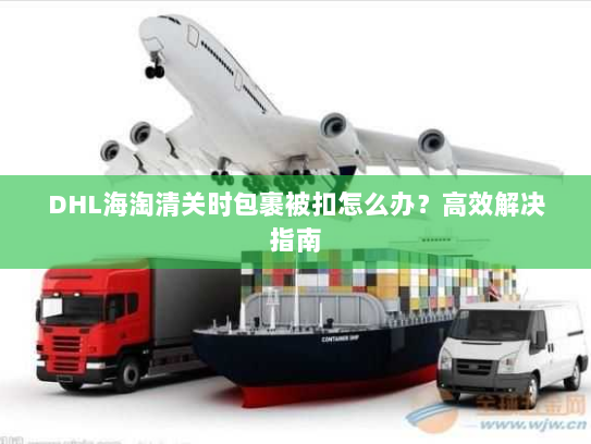 DHL海淘清关时包裹被扣怎么办?高效解决指南 DHL海淘清关时包裹被扣怎么办?高效解决指南