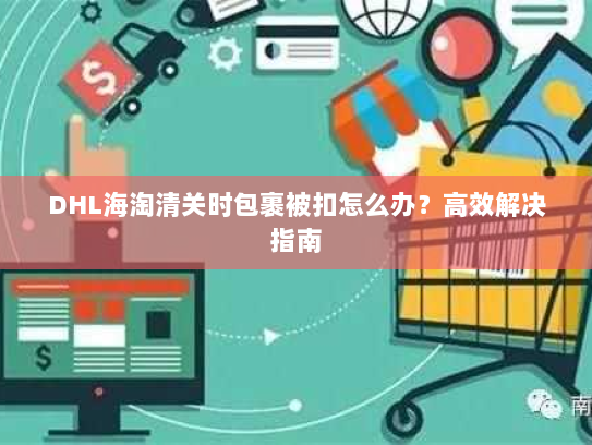 DHL海淘清关时包裹被扣怎么办?高效解决指南 DHL海淘清关时包裹被扣怎么办?高效解决指南