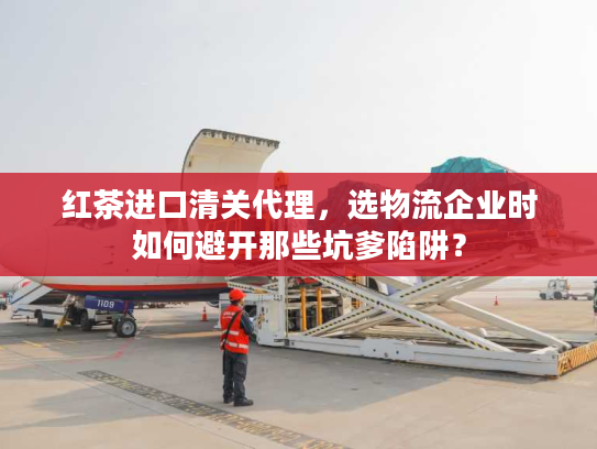 红茶进口清关代理，选物流企业时如何避开那些坑爹陷阱？