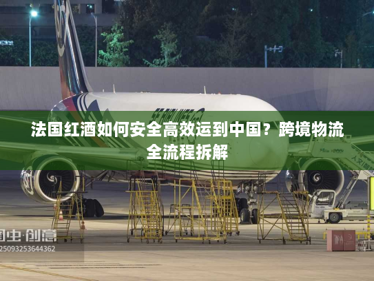 法国红酒如何安全高效运到中国?跨境物流全流程拆解 法国红酒如何安全高效运到中国?跨境物流全流程拆解