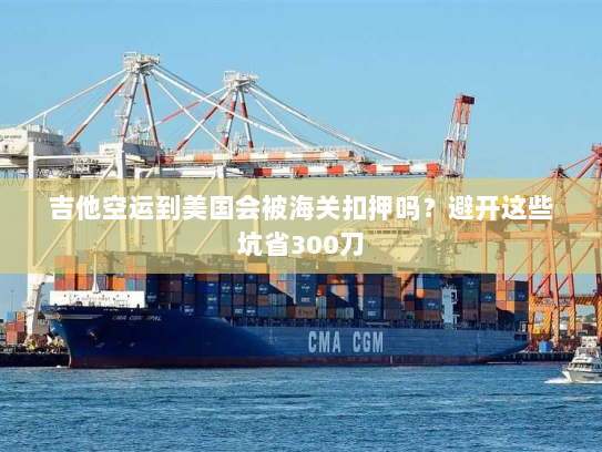 吉他空运到美国会被海关扣押吗?避开这些坑省300刀 吉他空运到美国会被海关扣押吗?避开这些坑省300刀