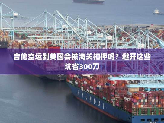 吉他空运到美国会被海关扣押吗?避开这些坑省300刀 吉他空运到美国会被海关扣押吗?避开这些坑省300刀