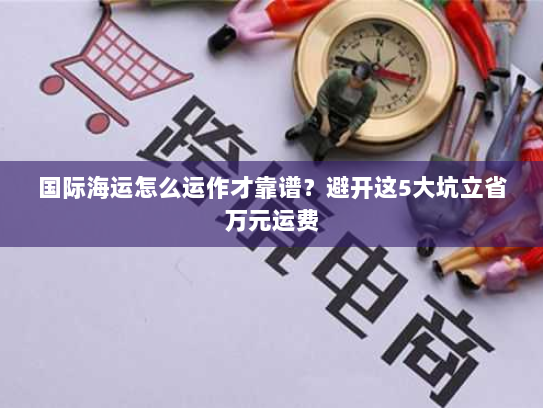 国际海运怎么运作才靠谱？避开这5大坑立省万元运费