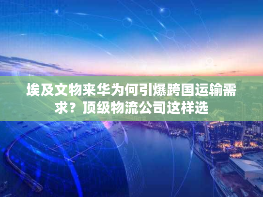 埃及文物来华为何引爆跨国运输需求？顶级物流公司这样选