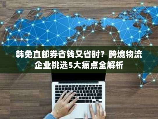 韩免直邮券省钱又省时？跨境物流企业挑选5大痛点全解析