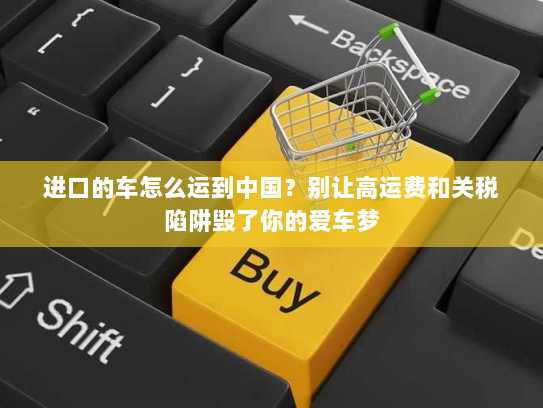 进口的车怎么运到中国?别让高运费和关税陷阱毁了你的爱车梦 进口的车怎么运到中国?别让高运费和关税陷阱毁了你的爱车梦