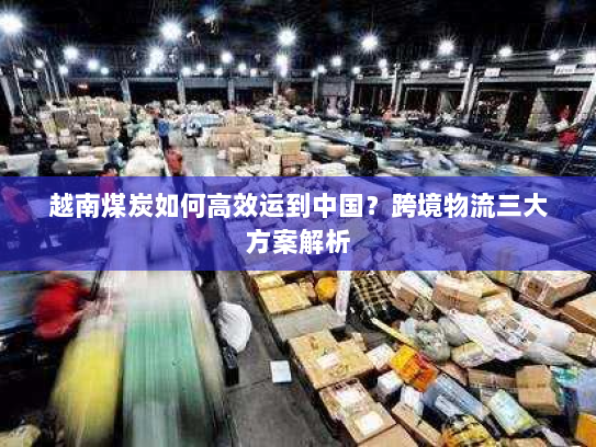 越南煤炭如何高效运到中国?跨境物流三大方案解析 越南煤炭如何高效运到中国?跨境物流三大方案解析