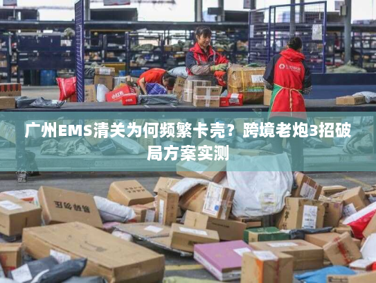 广州EMS清关为何频繁卡壳？跨境老炮3招破局方案实测