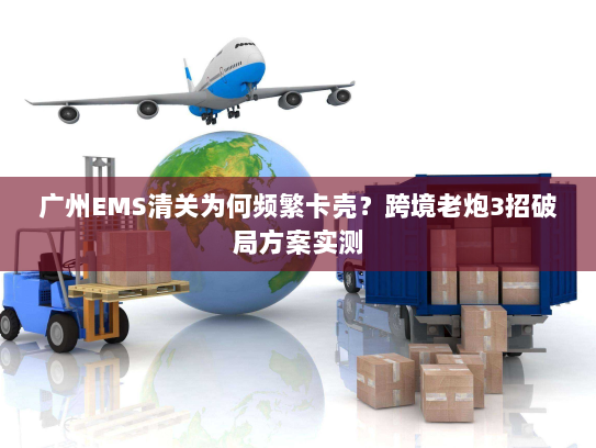 广州EMS清关为何频繁卡壳?跨境老炮3招破局方案实测 广州EMS清关为何频繁卡壳?跨境老炮3招破局方案实测