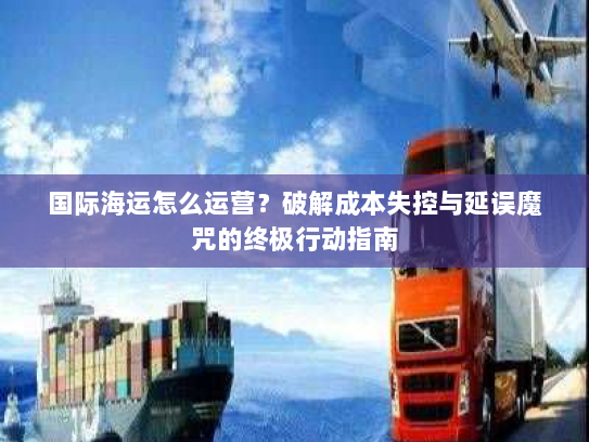 国际海运怎么运营？破解成本失控与延误魔咒的终极行动指南