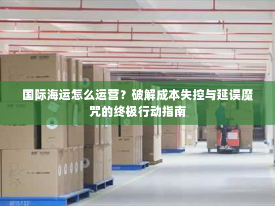 国际海运怎么运营？破解成本失控与延误魔咒的终极行动指南