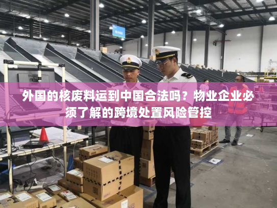 外国的核废料运到中国合法吗?物业企业必须了解的跨境处置风险管控 外国的核废料运到中国合法吗?物业企业必须了解的跨境处置风险管控