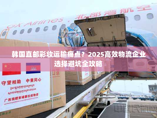 韩国直邮彩妆运输痛点？2025高效物流企业选择避坑全攻略