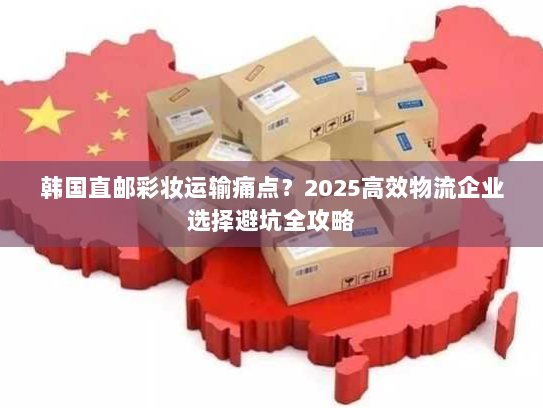 韩国直邮彩妆运输痛点？2025高效物流企业选择避坑全攻略