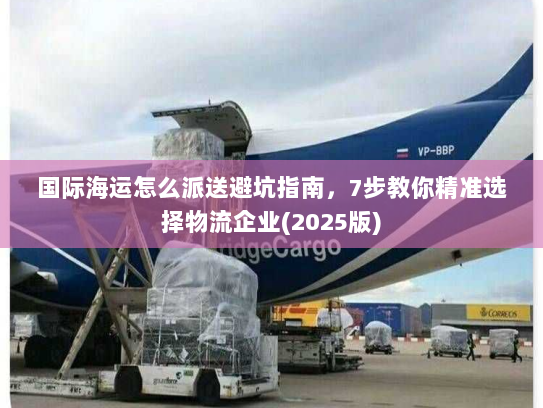 国际海运怎么派送避坑指南，7步教你精准选择物流企业(2025版)