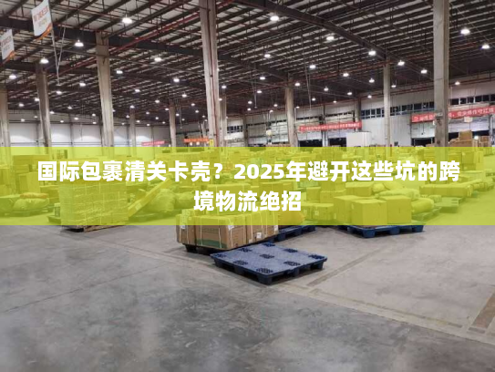 国际包裹清关卡壳?2025年避开这些坑的跨境物流绝招 国际包裹清关卡壳?2025年避开这些坑的跨境物流绝招