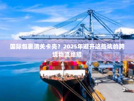 国际包裹清关卡壳?2025年避开这些坑的跨境物流绝招 国际包裹清关卡壳?2025年避开这些坑的跨境物流绝招