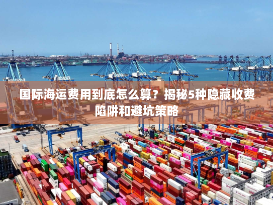 国际海运费用到底怎么算?揭秘5种隐藏收费陷阱和避坑策略 国际海运费用到底怎么算?揭秘5种隐藏收费陷阱和避坑策略