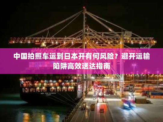 中国拍照车运到日本开有何风险?避开运输陷阱高效送达指南 中国拍照车运到日本开有何风险?避开运输陷阱高效送达指南