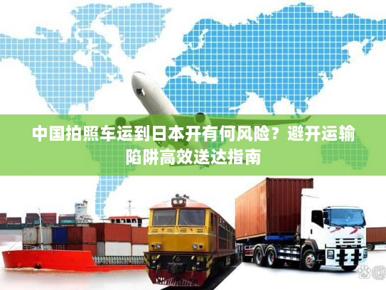 中国拍照车运到日本开有何风险?避开运输陷阱高效送达指南 中国拍照车运到日本开有何风险?避开运输陷阱高效送达指南