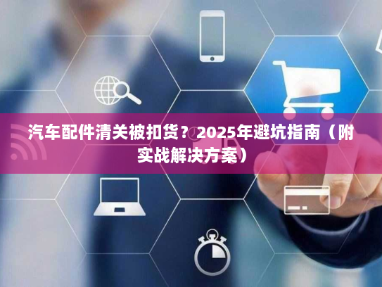 汽车配件清关被扣货？2025年避坑指南（附实战解决方案）