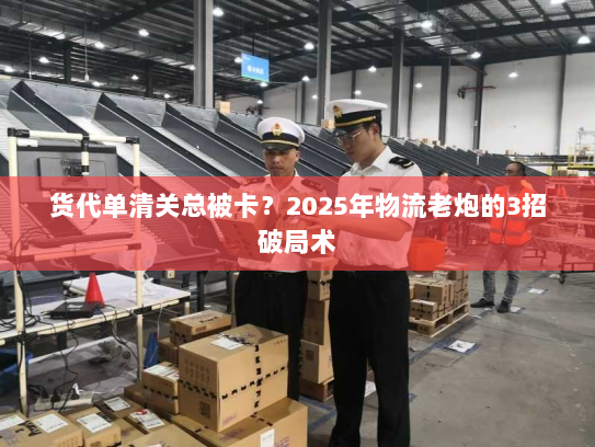 货代单清关总被卡?2025年物流老炮的3招破局术 货代单清关总被卡?2025年物流老炮的3招破局术
