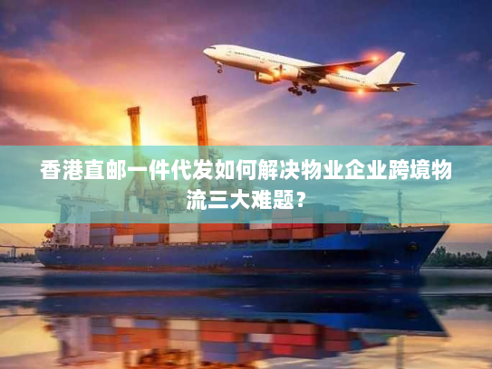 香港直邮一件代发如何解决物业企业跨境物流三大难题? 香港直邮一件代发如何解决物业企业跨境物流三大难题?