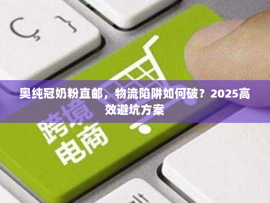 奥纯冠奶粉直邮,物流陷阱如何破?2025高效避坑方案 奥纯冠奶粉直邮,物流陷阱如何破?2025高效避坑方案