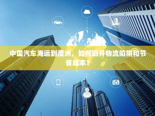 中国汽车海运到澳洲，如何避开物流陷阱和节省成本？