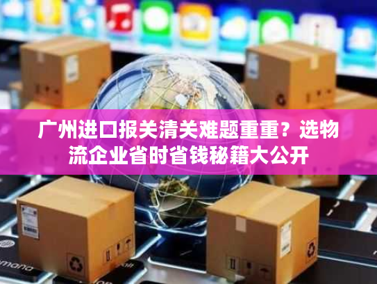 广州进口报关清关难题重重？选物流企业省时省钱秘籍大公开