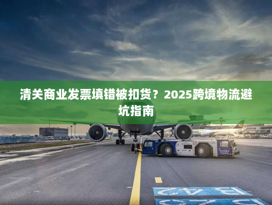 清关商业发票填错被扣货?2025跨境物流避坑指南 清关商业发票填错被扣货?2025跨境物流避坑指南