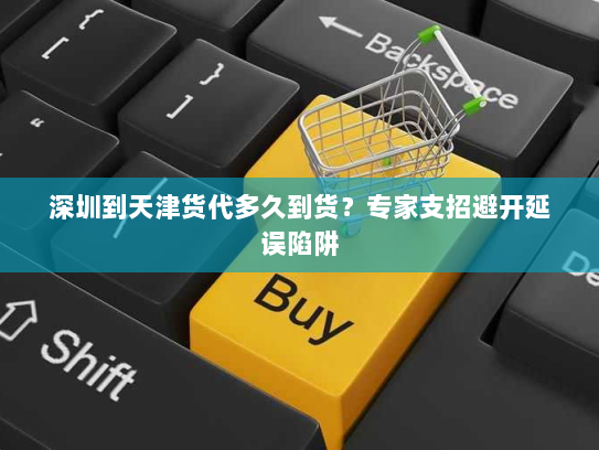 深圳到天津货代多久到货？专家支招避开延误陷阱