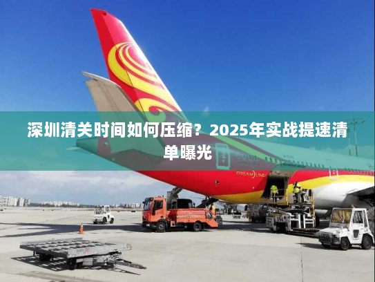深圳清关时间如何压缩？2025年实战提速清单曝光