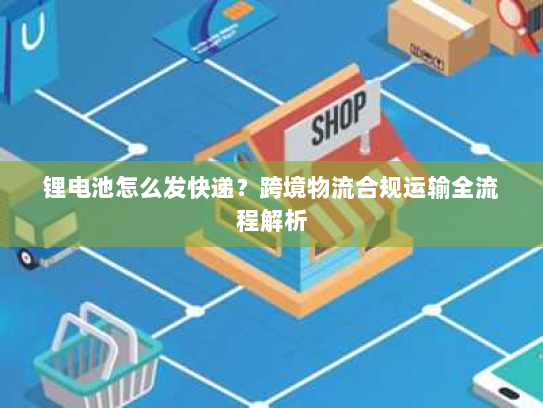 锂电池怎么发快递？跨境物流合规运输全流程解析