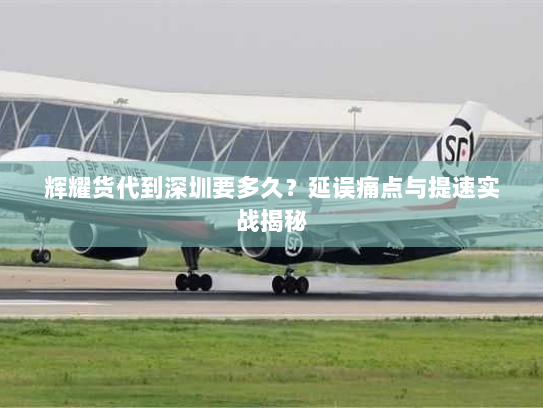 辉耀货代到深圳要多久？延误痛点与提速实战揭秘